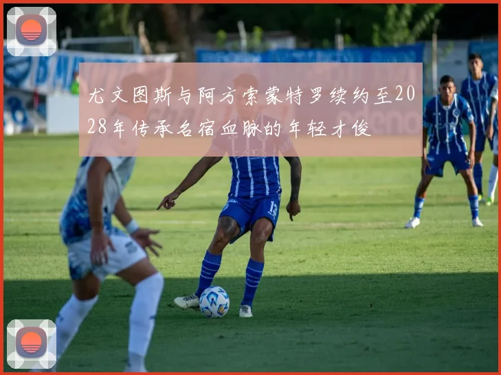 尤文图斯与阿方索蒙特罗续约至2028年传承名宿血脉的年轻才俊